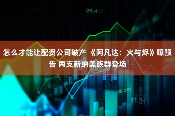 怎么才能让配资公司破产 《阿凡达：火与烬》曝预告 两支新纳美族群登场