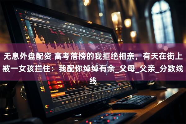 无息外盘配资 高考落榜的我拒绝相亲，有天在街上被一女孩拦住：我配你绰绰有余_父母_父亲_分数线