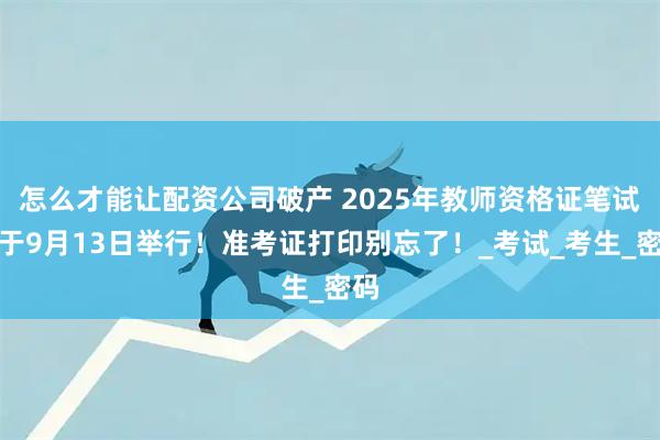 怎么才能让配资公司破产 2025年教师资格证笔试将于9月13日举行！准考证打印别忘了！_考试_考生_密码