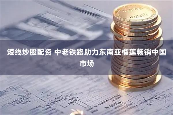 短线炒股配资 中老铁路助力东南亚榴莲畅销中国市场