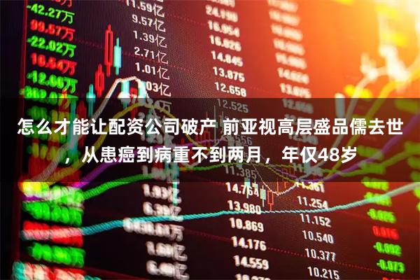 怎么才能让配资公司破产 前亚视高层盛品儒去世，从患癌到病重不到两月，年仅48岁