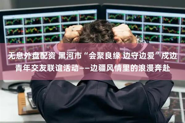 无息外盘配资 黑河市“会聚良缘 边守边爱”戍边青年交友联谊活动——边疆风情里的浪漫奔赴