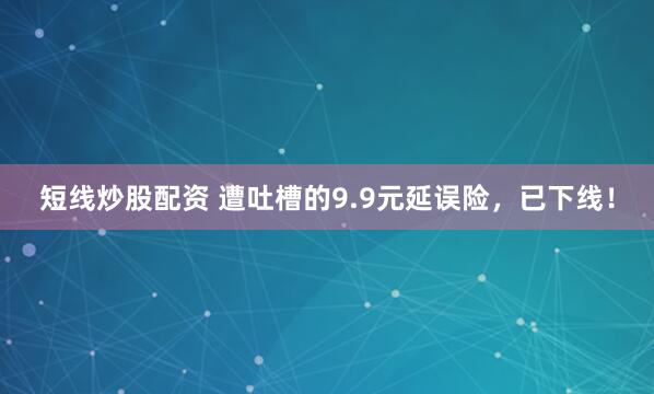 短线炒股配资 遭吐槽的9.9元延误险，已下线！