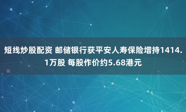 短线炒股配资 邮储银行获平安人寿保险增持1414.1万股 每股作价约5.68港元