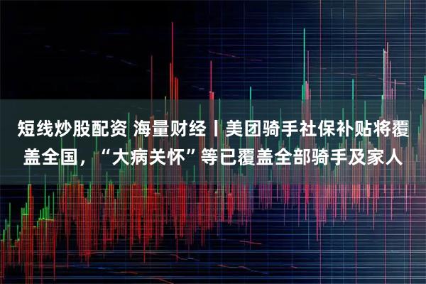 短线炒股配资 海量财经丨美团骑手社保补贴将覆盖全国，“大病关怀”等已覆盖全部骑手及家人
