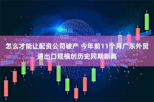 怎么才能让配资公司破产 今年前11个月广东外贸进出口规模创历史同期新高