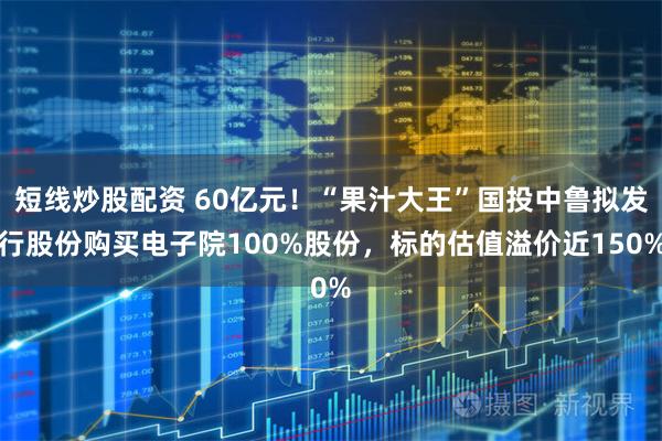 短线炒股配资 60亿元！“果汁大王”国投中鲁拟发行股份购买电子院100%股份，标的估值溢价近150%
