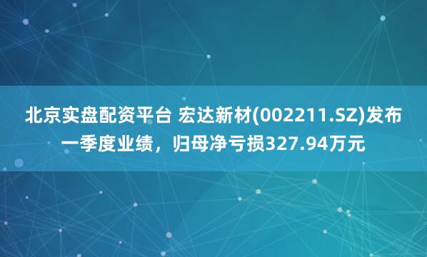 北京实盘配资平台 宏达新材(002211.SZ)发布一季度业绩，归母净亏损327.94万元