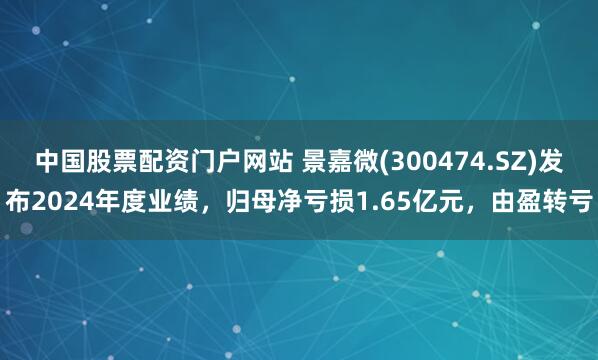 中国股票配资门户网站 景嘉微(300474.SZ)发布2024年度业绩，归母净亏损1.65亿元，由盈转亏