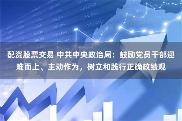 配资股票交易 中共中央政治局：鼓励党员干部迎难而上、主动作为，树立和践行正确政绩观