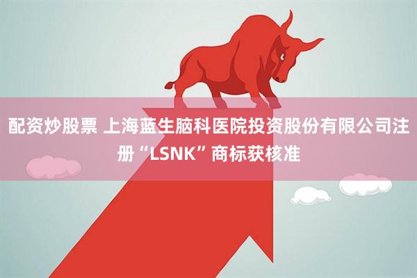 配资炒股票 上海蓝生脑科医院投资股份有限公司注册“LSNK”商标获核准