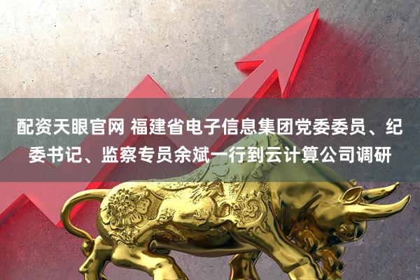配资天眼官网 福建省电子信息集团党委委员、纪委书记、监察专员余斌一行到云计算公司调研