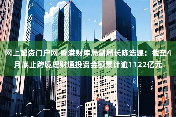 网上配资门户网 香港财库局副局长陈浩濂：截至4月底止跨境理财通投资金额累计逾1122亿元