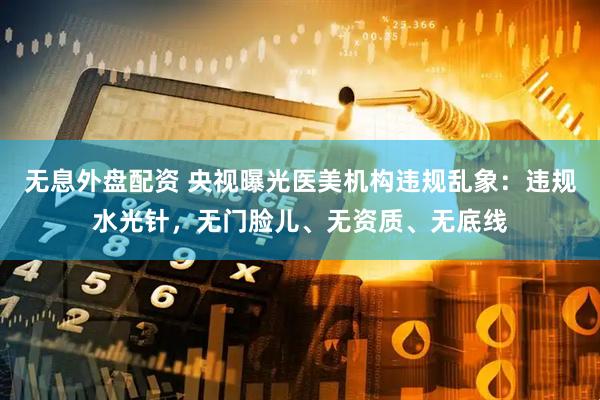 无息外盘配资 央视曝光医美机构违规乱象：违规水光针，无门脸儿、无资质、无底线