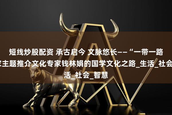 短线炒股配资 承古启今 文脉悠长——“一带一路”国家主题推介文化专家钱林娟的国学文化之路_生活_社会_智慧