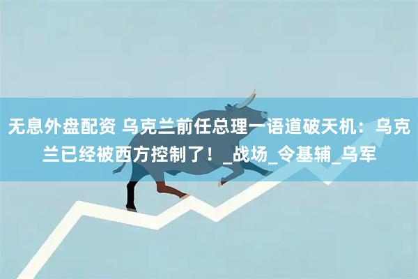 无息外盘配资 乌克兰前任总理一语道破天机：乌克兰已经被西方控制了！_战场_令基辅_乌军