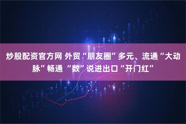 炒股配资官方网 外贸“朋友圈”多元、流通“大动脉”畅通 “数”说进出口“开门红”