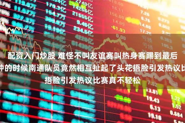 配资入门炒股 难怪不叫友谊赛叫热身赛踢到最后只剩下三分钟的时候南通队员竟然相互扯起了头花捂脸引发热议比赛真不轻松