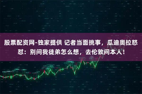 股票配资网-独家提供 记者当面挑事，瓜迪奥拉怒怼：别问我徒弟怎么想，去伦敦问本人！