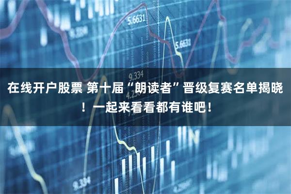 在线开户股票 第十届“朗读者”晋级复赛名单揭晓！一起来看看都有谁吧！