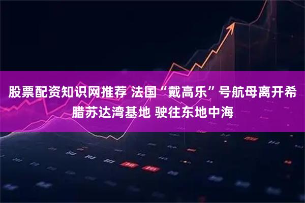 股票配资知识网推荐 法国“戴高乐”号航母离开希腊苏达湾基地 驶往东地中海