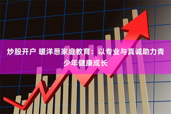 炒股开户 暖洋葱家庭教育：以专业与真诚助力青少年健康成长