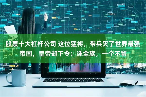 股票十大杠杆公司 这位猛将，带兵灭了世界最强帝国，皇帝却下令：诛全族，一个不留