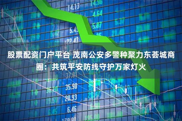 股票配资门户平台 茂南公安多警种聚力东荟城商圈：共筑平安防线守护万家灯火