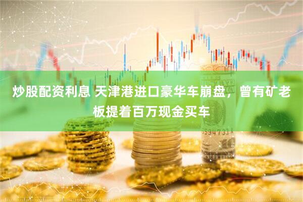炒股配资利息 天津港进口豪华车崩盘，曾有矿老板提着百万现金买车
