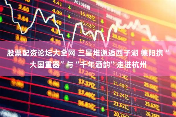 股票配资论坛大全网 三星堆邂逅西子湖 德阳携“大国重器”与“千年酒韵”走进杭州