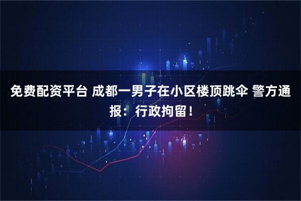 免费配资平台 成都一男子在小区楼顶跳伞 警方通报：行政拘留！