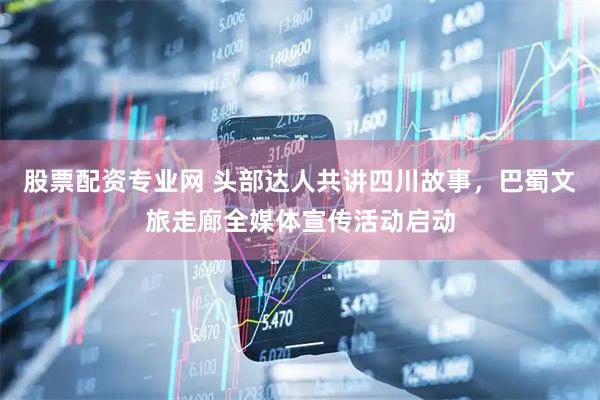 股票配资专业网 头部达人共讲四川故事，巴蜀文旅走廊全媒体宣传活动启动