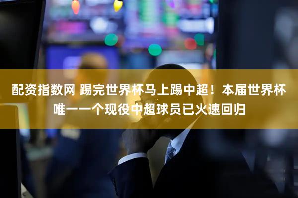 配资指数网 踢完世界杯马上踢中超！本届世界杯唯一一个现役中超球员已火速回归