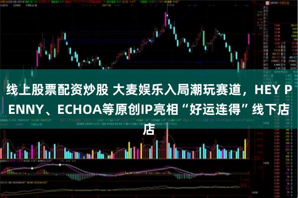 线上股票配资炒股 大麦娱乐入局潮玩赛道，HEY PENNY、ECHOA等原创IP亮相“好运连得”线下店