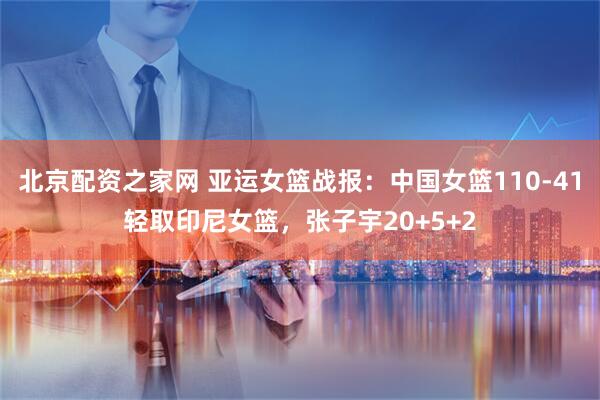 北京配资之家网 亚运女篮战报：中国女篮110-41轻取印尼女篮，张子宇20+5+2
