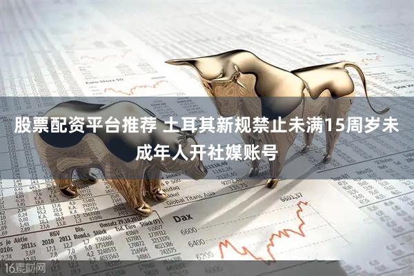 股票配资平台推荐 土耳其新规禁止未满15周岁未成年人开社媒账号